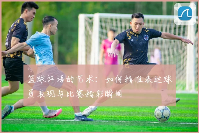 篮球评语的艺术：如何精准表达球员表现与比赛精彩瞬间