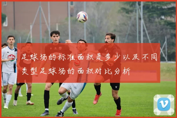 足球场的标准面积是多少以及不同类型足球场的面积对比分析