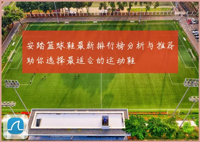 安踏篮球鞋最新排行榜分析与推荐助你选择最适合的运动鞋